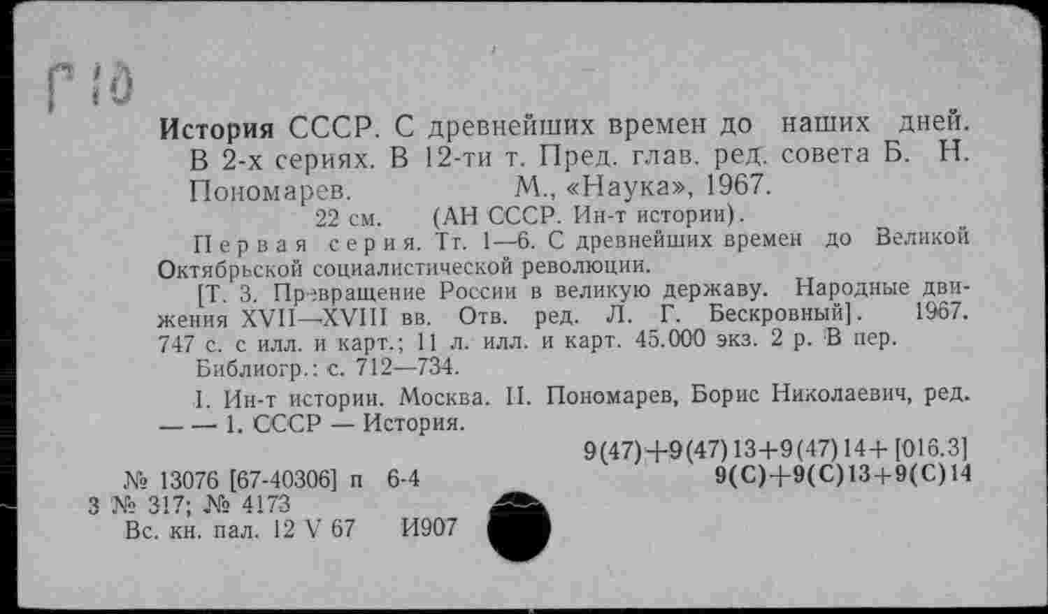 ﻿История СССР. С древнейших времен до наших дней. В 2-х сериях. В 12-ти т. Пред. глав. ред. совета Б. Н. Пономарев.	М. «Наука», 1967.
22 см. (АН СССР. Ин-т истории).
Первая серия. Тт. 1—6. С древнейших времен до Великой Октябрьской социалистической революции.
[Т 3 Превращение России в великую державу. Народные движения XVII— XVIII вв. Отв. ред. Л. Г. Бескровный]. 1967. 747 с. с илл. и карт.; 11 л. илл. и карт. 45.000 экз. 2 р. В пер.
Библиогр.: с. 712—734.
I. Ин-т истории. Москва. II. Пономарев, Борис Николаевич, ред. ----1. СССР — История.
9(47)4-9(47) 13+9(47) 14+[016.3]
№ 13076 [67-40306] п 6-4	9(С)4-9(С)13 + 9(С)14
'№ 317; № 4173
Вс. кн. пал. 12 V 67	И907